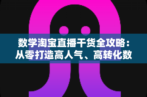 数学淘宝直播干货全攻略：从零打造高人气、高转化数学直播间的实战运营指南