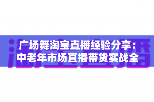 广场舞淘宝直播经验分享:中老年市场直播带货实战全攻略 广场舞淘宝直播经验分享:中老年市场直播带货实战全攻略