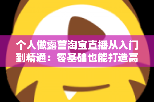 个人做露营淘宝直播从入门到精通:零基础也能打造高人气户外直播间的实战全攻略 个人做露营淘宝直播从入门到精通:零基础也能打造高人气户外直播间的实战全攻略