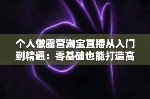 个人做露营淘宝直播从入门到精通:零基础也能打造高人气户外直播间的实战全攻略 个人做露营淘宝直播从入门到精通:零基础也能打造高人气户外直播间的实战全攻略