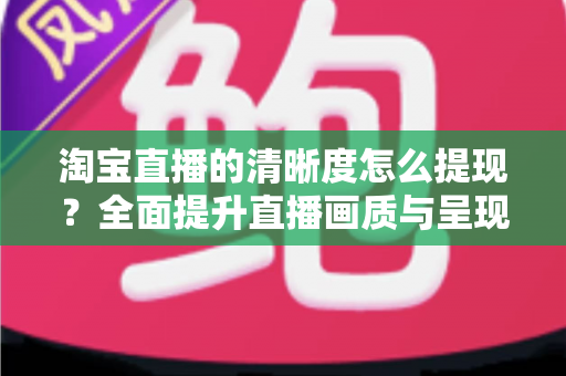 淘宝直播的清晰度怎么提现?全面提升直播画质与呈现效果的实战指南 淘宝直播的清晰度怎么提现?全面提升直播画质与呈现效果的实战指南