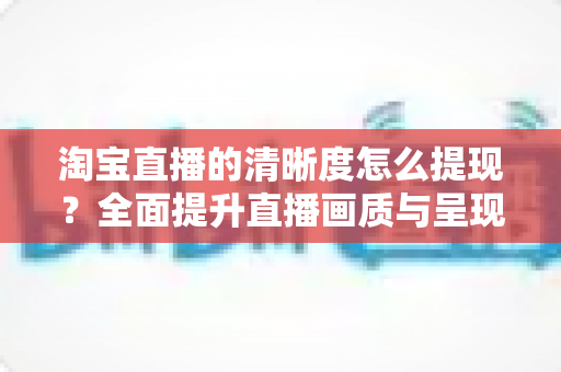 淘宝直播的清晰度怎么提现?全面提升直播画质与呈现效果的实战指南 淘宝直播的清晰度怎么提现?全面提升直播画质与呈现效果的实战指南