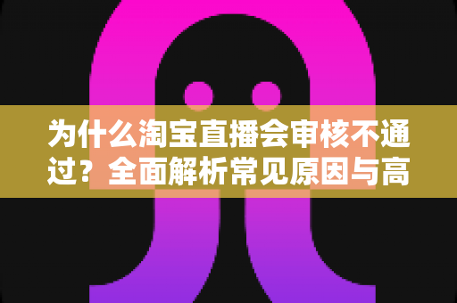 为什么淘宝直播会审核不通过？全面解析常见原因与高效解决方法