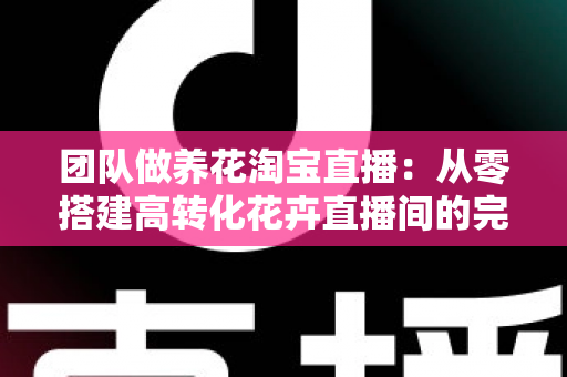 团队做养花淘宝直播:从零搭建高转化花卉直播间的完整实战指南 团队做养花淘宝直播:从零搭建高转化花卉直播间的完整实战指南