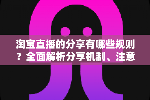 淘宝直播的分享有哪些规则？全面解析分享机制、注意事项与实操指南