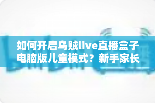 如何开启乌贼live直播盒子电脑版儿童模式?新手家长必备的完整设置指南与使用技巧 如何开启乌贼live直播盒子电脑版儿童模式?新手家长必备的完整设置指南与使用技巧