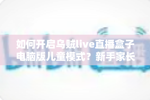 如何开启乌贼live直播盒子电脑版儿童模式?新手家长必备的完整设置指南与使用技巧 如何开启乌贼live直播盒子电脑版儿童模式?新手家长必备的完整设置指南与使用技巧