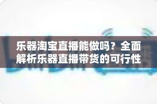 乐器淘宝直播能做吗？全面解析乐器直播带货的可行性、运营方法与盈利前景