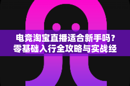 电竞淘宝直播适合新手吗？零基础入行全攻略与实战经验分享
