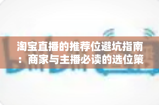 淘宝直播的推荐位避坑指南:商家与主播必读的选位策略、常见陷阱与实战防范全解析 淘宝直播的推荐位避坑指南:商家与主播必读的选位策略、常见陷阱与实战防范全解析