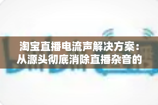 淘宝直播电流声解决方案:从源头彻底消除直播杂音的完整实用指南 淘宝直播电流声解决方案:从源头彻底消除直播杂音的完整实用指南