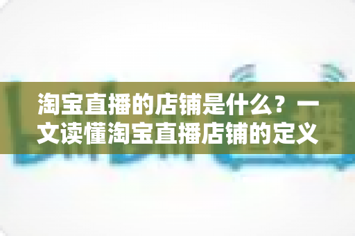 淘宝直播的店铺是什么?一文读懂淘宝直播店铺的定义、功能与运营价值 淘宝直播的店铺是什么?一文读懂淘宝直播店铺的定义、功能与运营价值