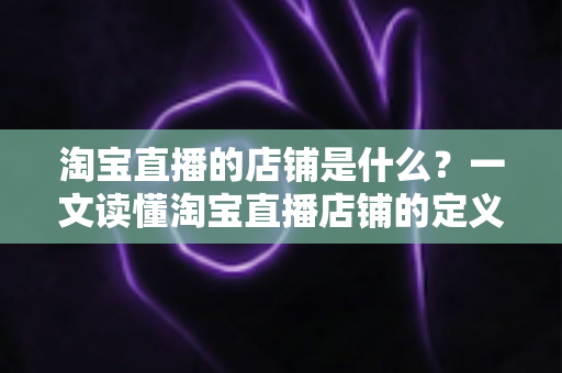 淘宝直播的店铺是什么?一文读懂淘宝直播店铺的定义、功能与运营价值 淘宝直播的店铺是什么?一文读懂淘宝直播店铺的定义、功能与运营价值