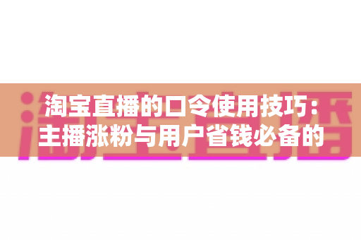 淘宝直播的口令使用技巧：主播涨粉与用户省钱必备的实战指南