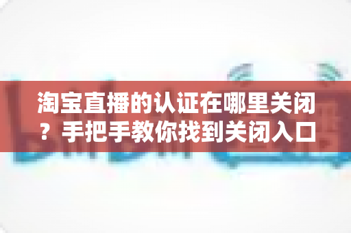 淘宝直播的认证在哪里关闭？手把手教你找到关闭入口，轻松管理直播认证设置