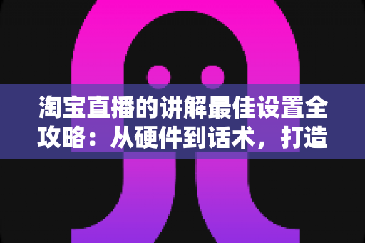 淘宝直播的讲解最佳设置全攻略:从硬件到话术,打造高转化直播间 淘宝直播的讲解最佳设置全攻略:从硬件到话术,打造高转化直播间