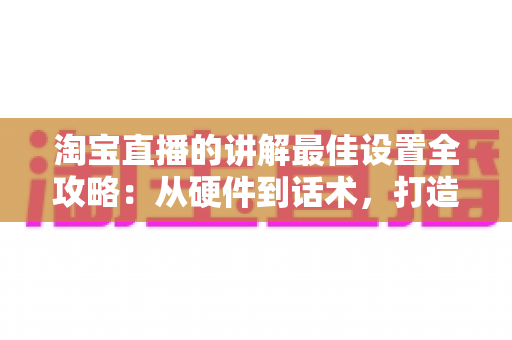 淘宝直播的讲解最佳设置全攻略:从硬件到话术,打造高转化直播间 淘宝直播的讲解最佳设置全攻略:从硬件到话术,打造高转化直播间
