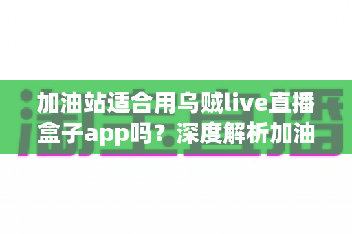 加油站适合用乌贼live直播盒子app吗?深度解析加油站场景下的直播应用选择与安全考量 加油站适合用乌贼live直播盒子app吗?深度解析加油站场景下的直播应用选择与安全考量