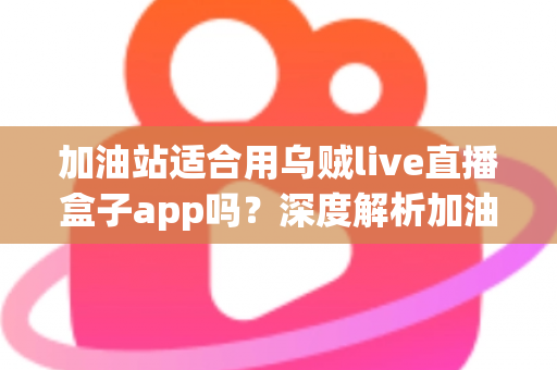 加油站适合用乌贼live直播盒子app吗?深度解析加油站场景下的直播应用选择与安全考量 加油站适合用乌贼live直播盒子app吗?深度解析加油站场景下的直播应用选择与安全考量