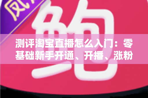 测评淘宝直播怎么入门：零基础新手开通、开播、涨粉全流程实战指南