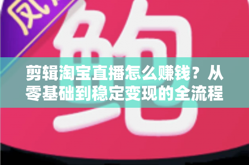 剪辑淘宝直播怎么赚钱？从零基础到稳定变现的全流程实战指南