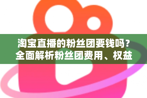 淘宝直播的粉丝团要钱吗?全面解析粉丝团费用、权益与加入指南 淘宝直播的粉丝团要钱吗?全面解析粉丝团费用、权益与加入指南