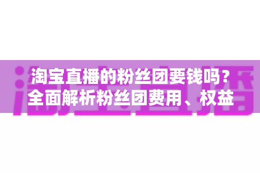 淘宝直播的粉丝团要钱吗?全面解析粉丝团费用、权益与加入指南 淘宝直播的粉丝团要钱吗?全面解析粉丝团费用、权益与加入指南