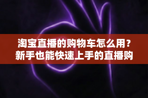 淘宝直播的购物车怎么用?新手也能快速上手的直播购物全攻略(含详细步骤与实用技巧) 淘宝直播的购物车怎么用?新手也能快速上手的直播购物全攻略(含详细步骤与实用技巧)