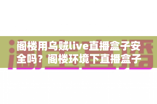 阁楼用乌贼live直播盒子安全吗?阁楼环境下直播盒子使用安全性与注意事项全解析 阁楼用乌贼live直播盒子安全吗?阁楼环境下直播盒子使用安全性与注意事项全解析