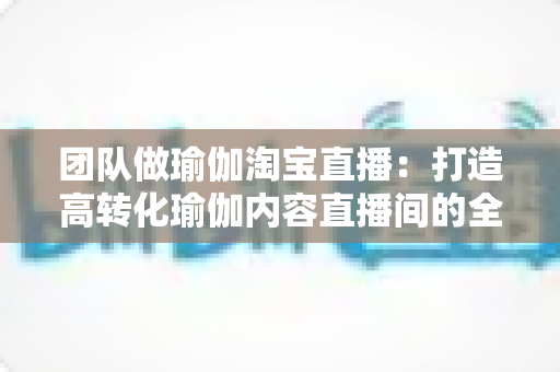 团队做瑜伽淘宝直播:打造高转化瑜伽内容直播间的全攻略 团队做瑜伽淘宝直播:打造高转化瑜伽内容直播间的全攻略