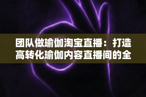 团队做瑜伽淘宝直播:打造高转化瑜伽内容直播间的全攻略 团队做瑜伽淘宝直播:打造高转化瑜伽内容直播间的全攻略