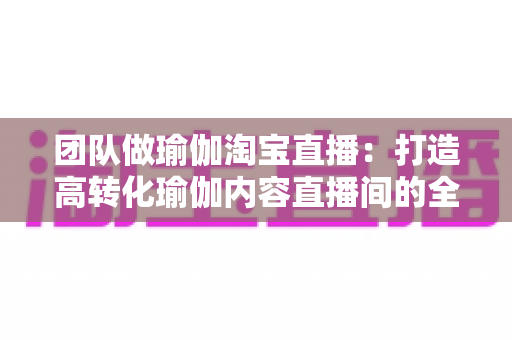 团队做瑜伽淘宝直播：打造高转化瑜伽内容直播间的全攻略