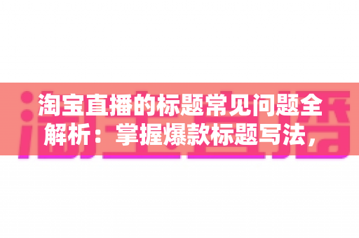 淘宝直播的标题常见问题全解析:掌握爆款标题写法,让直播间流量翻倍 淘宝直播的标题常见问题全解析:掌握爆款标题写法,让直播间流量翻倍