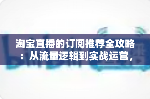 淘宝直播的订阅推荐全攻略:从流量逻辑到实战运营,助你抢占私域流量新高地 淘宝直播的订阅推荐全攻略:从流量逻辑到实战运营,助你抢占私域流量新高地
