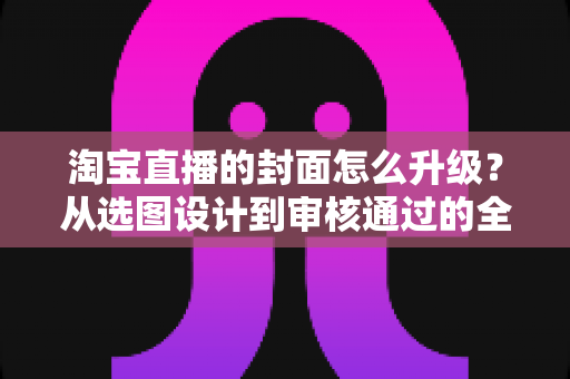 淘宝直播的封面怎么升级？从选图设计到审核通过的全流程优化指南