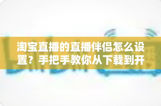 淘宝直播的直播伴侣怎么设置？手把手教你从下载到开播的全流程配置指南