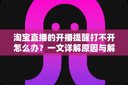 淘宝直播的开播提醒打不开怎么办？一文详解原因与解决方法，让你不再错过心仪直播