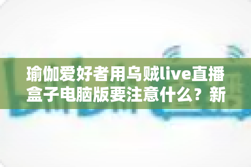 瑜伽爱好者用乌贼live直播盒子电脑版要注意什么？新手到高手的完整直播指南