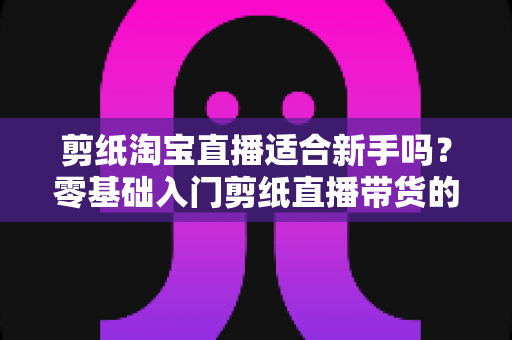 剪纸淘宝直播适合新手吗？零基础入门剪纸直播带货的机遇、挑战与实操指南