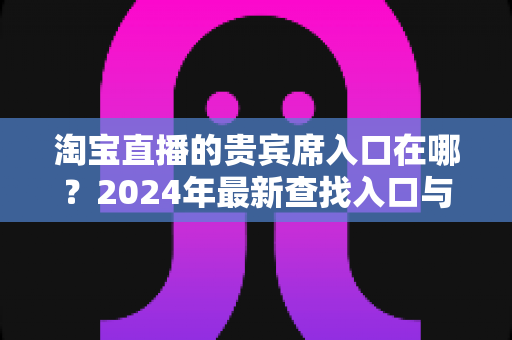 淘宝直播的贵宾席入口在哪？2024年最新查找入口与使用全攻略