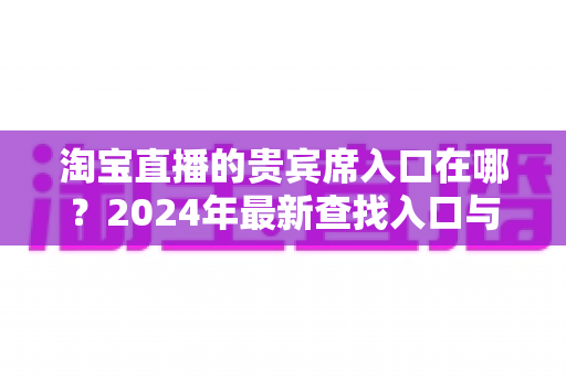 淘宝直播的贵宾席入口在哪？2024年最新查找入口与使用全攻略