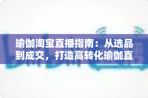 瑜伽淘宝直播指南：从选品到成交，打造高转化瑜伽直播间的实战手册