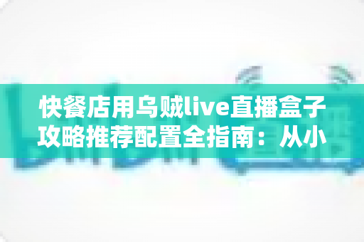 快餐店用乌贼live直播盒子攻略推荐配置全指南：从小白到高人气店铺直播间的进阶之路