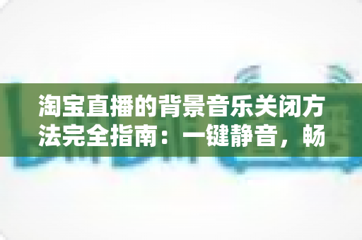 淘宝直播的背景音乐关闭方法完全指南:一键静音,畅享清净购物新体验 淘宝直播的背景音乐关闭方法完全指南:一键静音,畅享清净购物新体验