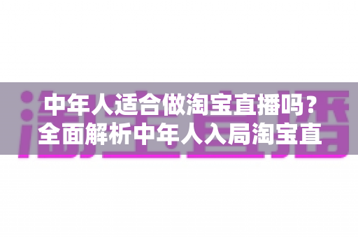 中年人适合做淘宝直播吗？全面解析中年人入局淘宝直播的优势、挑战与实操建议