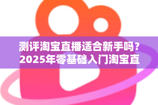 测评淘宝直播适合新手吗？2025年零基础入门淘宝直播全方位深度解析与实战指南