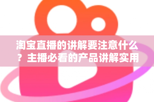 淘宝直播的讲解要注意什么？主播必看的产品讲解实用指南