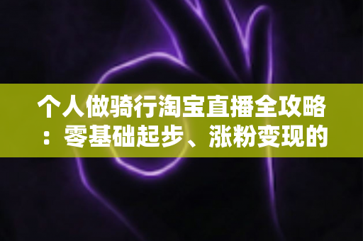 个人做骑行淘宝直播全攻略:零基础起步、涨粉变现的实战指南 个人做骑行淘宝直播全攻略:零基础起步、涨粉变现的实战指南