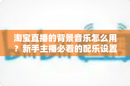 淘宝直播的背景音乐怎么用？新手主播必看的配乐设置全攻略与避坑指南