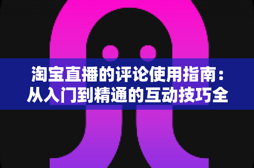 淘宝直播的评论使用指南：从入门到精通的互动技巧全解析